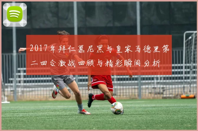 2017年拜仁慕尼黑与皇家马德里第二回合激战回顾与精彩瞬间分析
