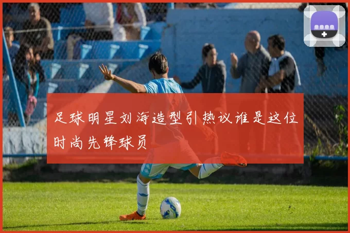 足球明星刘海造型引热议谁是这位时尚先锋球员