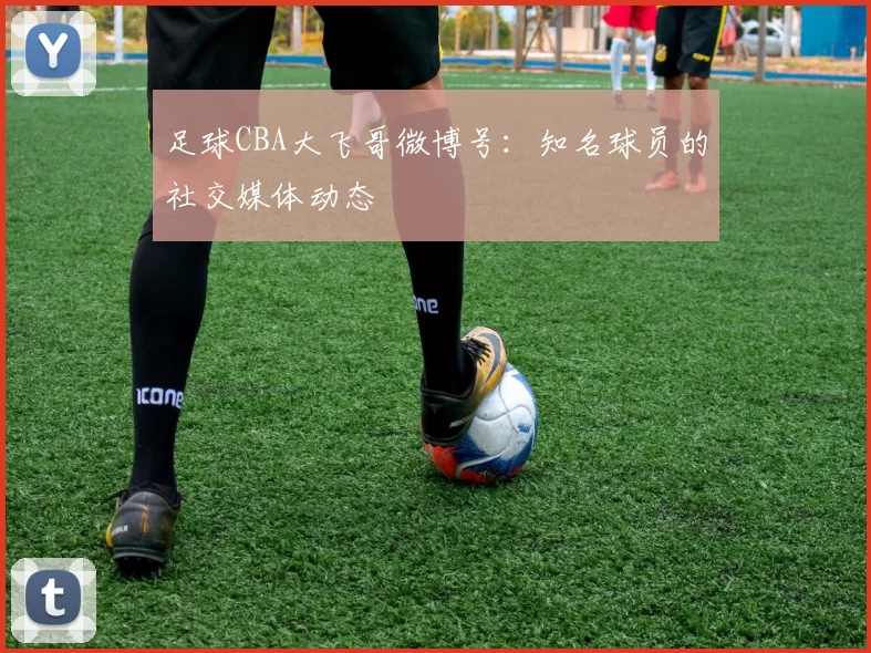 足球CBA大飞哥微博号：知名球员的社交媒体动态