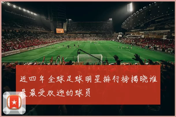 近四年全球足球明星排行榜揭晓谁是最受欢迎的球员