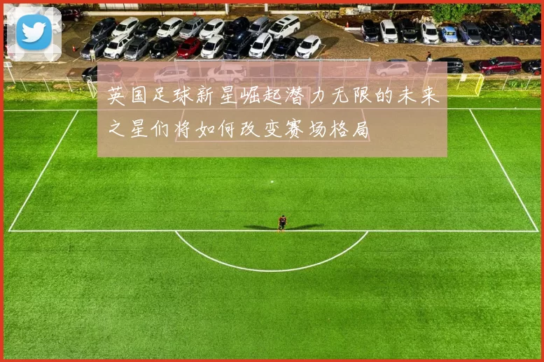 英国足球新星崛起潜力无限的未来之星们将如何改变赛场格局