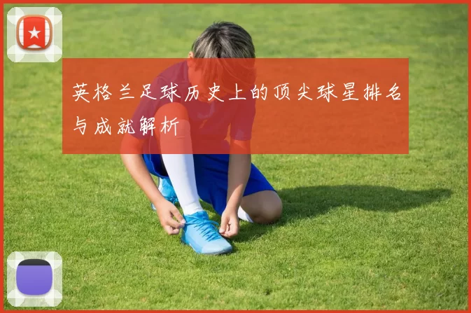 英格兰足球历史上的顶尖球星排名与成就解析