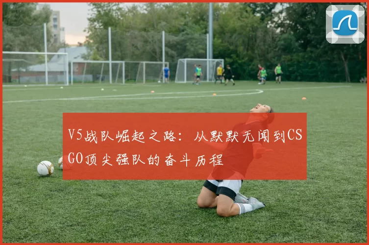 V5战队崛起之路：从默默无闻到CSGO顶尖强队的奋斗历程