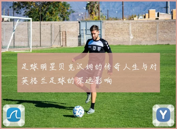 足球明星贝克汉姆的传奇人生与对英格兰足球的深远影响