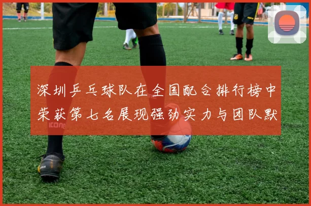 深圳乒乓球队在全国配合排行榜中荣获第七名展现强劲实力与团队默契