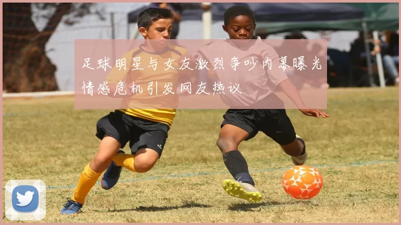 足球明星与女友激烈争吵内幕曝光情感危机引发网友热议