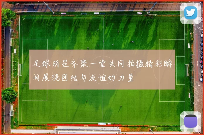 足球明星齐聚一堂共同拍摄精彩瞬间展现团结与友谊的力量