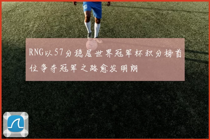 RNG以57分稳居世界冠军杯积分榜首位争夺冠军之路愈发明朗