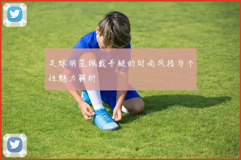 足球明星佩戴手链的时尚风格与个性魅力解析