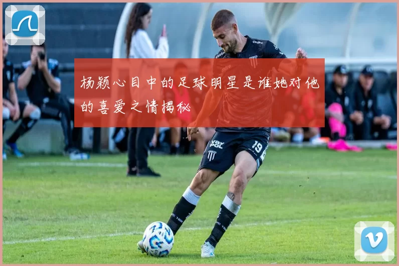 杨颖心目中的足球明星是谁她对他的喜爱之情揭秘