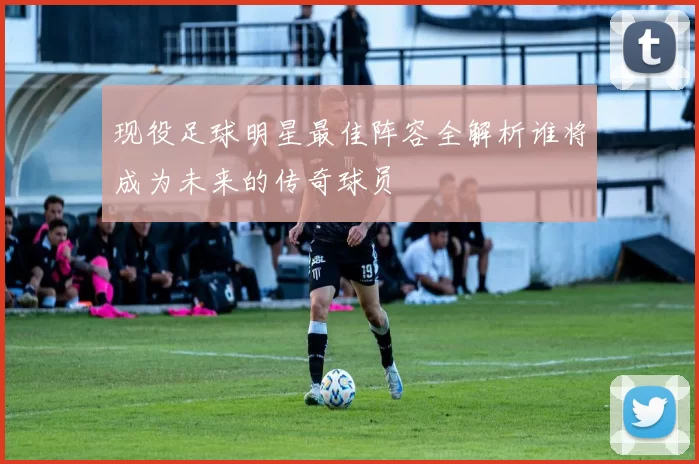 现役足球明星最佳阵容全解析谁将成为未来的传奇球员