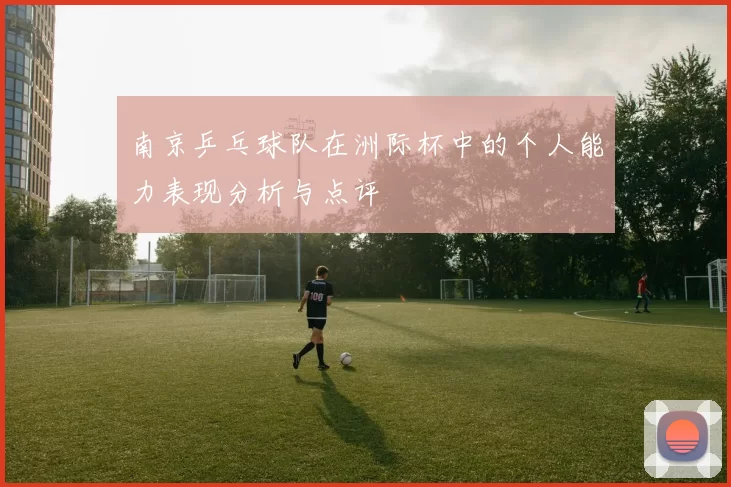 南京乒乓球队在洲际杯中的个人能力表现分析与点评