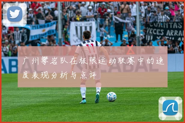 广州攀岩队在极限运动联赛中的速度表现分析与点评
