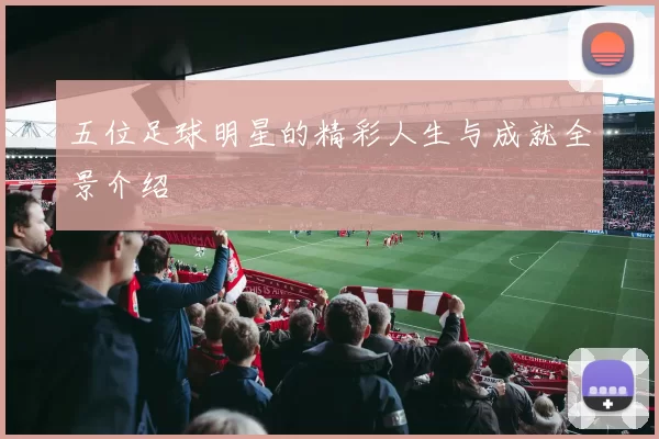五位足球明星的精彩人生与成就全景介绍