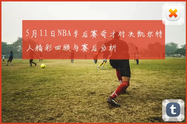 5月11日NBA季后赛奇才对决凯尔特人精彩回顾与赛后分析