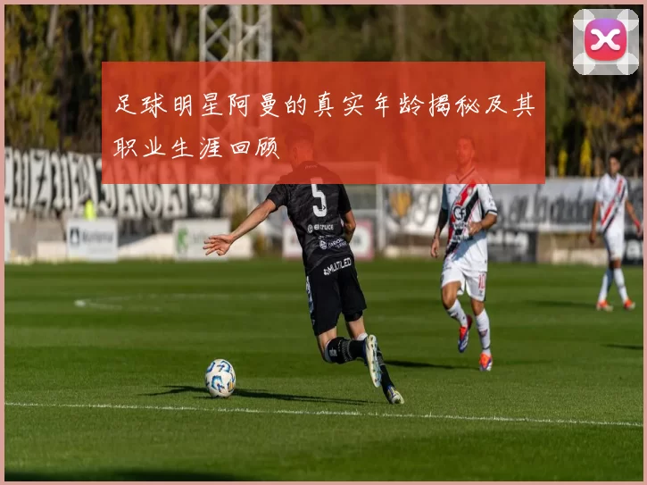 足球明星阿曼的真实年龄揭秘及其职业生涯回顾
