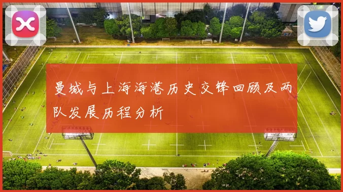 曼城与上海海港历史交锋回顾及两队发展历程分析