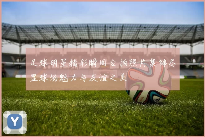 足球明星精彩瞬间合拍照片集锦尽显球场魅力与友谊之美