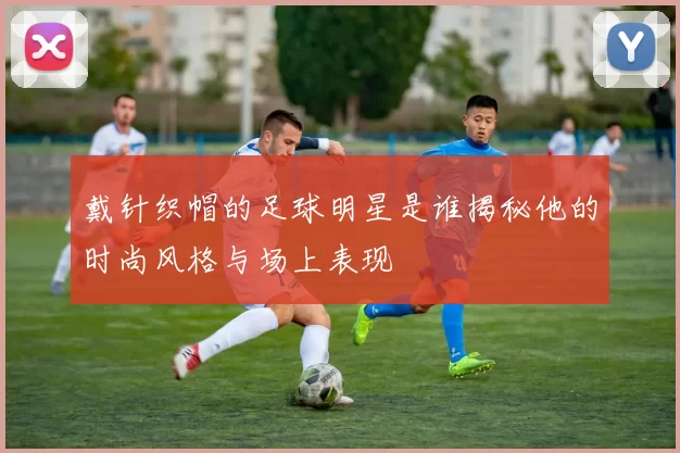 戴针织帽的足球明星是谁揭秘他的时尚风格与场上表现