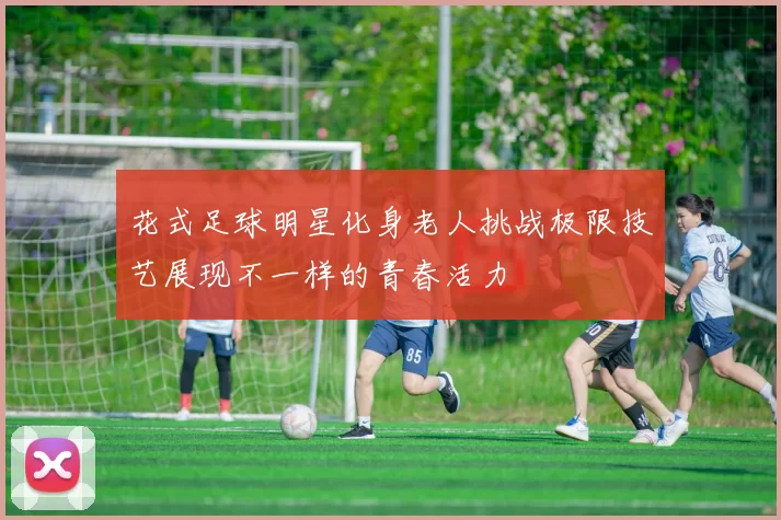 花式足球明星化身老人挑战极限技艺展现不一样的青春活力
