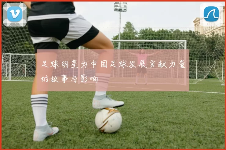足球明星为中国足球发展贡献力量的故事与影响